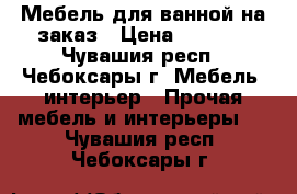 Мебель для ванной на заказ › Цена ­ 1 000 - Чувашия респ., Чебоксары г. Мебель, интерьер » Прочая мебель и интерьеры   . Чувашия респ.,Чебоксары г.